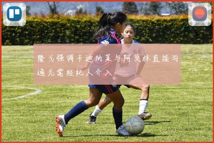隆戈强调卡迪纳莱与阿莫林直接沟通无需经纪人介入
