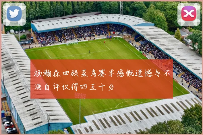 杨瀚森回顾菜鸟赛季感慨遗憾与不满自评仅得四五十分
