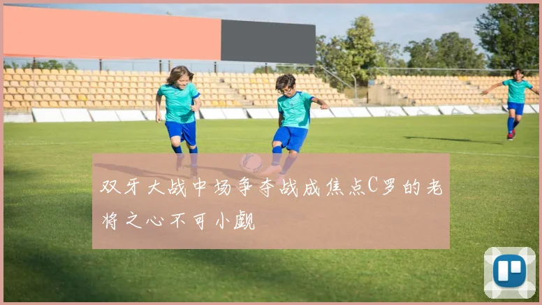 双牙大战中场争夺战成焦点C罗的老将之心不可小觑