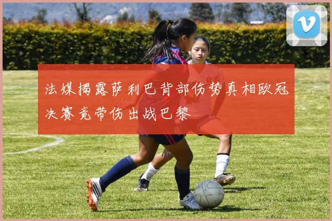 法媒揭露萨利巴背部伤势真相欧冠决赛竟带伤出战巴黎