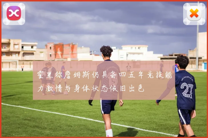 霍里称詹姆斯仍具备四五年竞技能力激情与身体状态依旧出色