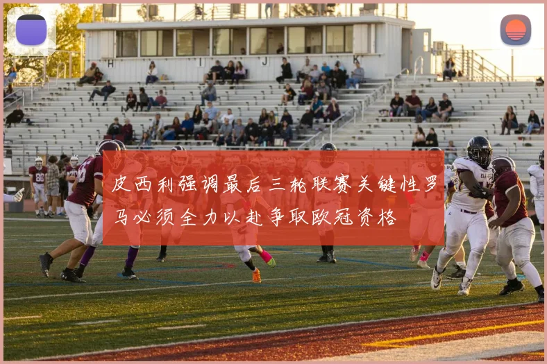 皮西利强调最后三轮联赛关键性罗马必须全力以赴争取欧冠资格