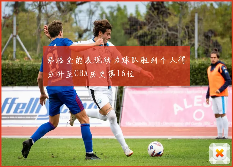 弗格全能表现助力球队胜利个人得分升至CBA历史第16位