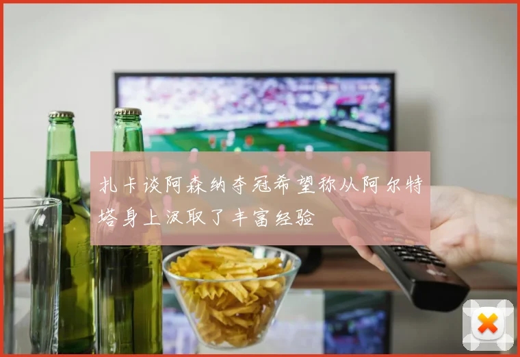 扎卡谈阿森纳夺冠希望称从阿尔特塔身上汲取了丰富经验