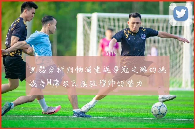 里瑟分析利物浦重返争冠之路的挑战与M席尔瓦接班穆帅的潜力