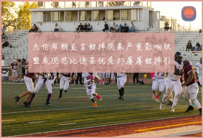 杰伦布朗直言假摔现象严重影响联盟表现恩比德虽优秀却屡屡假摔引争议