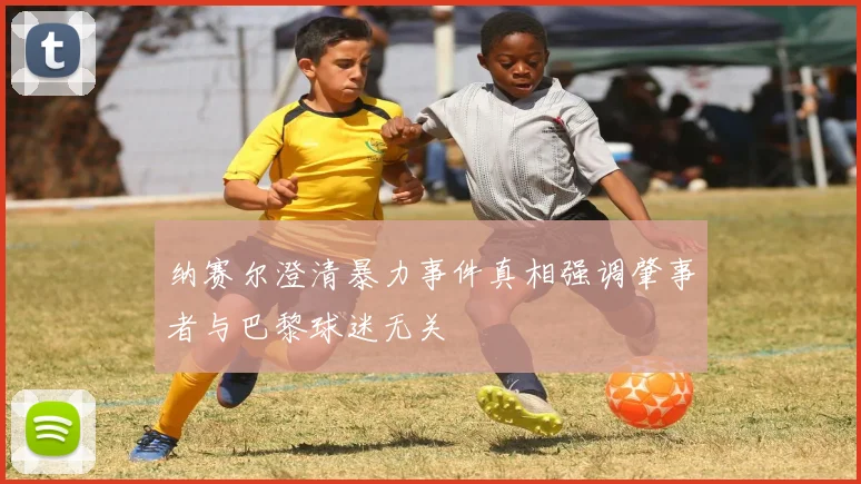 纳赛尔澄清暴力事件真相强调肇事者与巴黎球迷无关