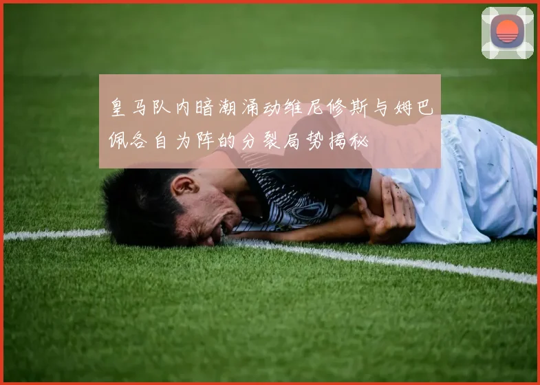 皇马队内暗潮涌动维尼修斯与姆巴佩各自为阵的分裂局势揭秘