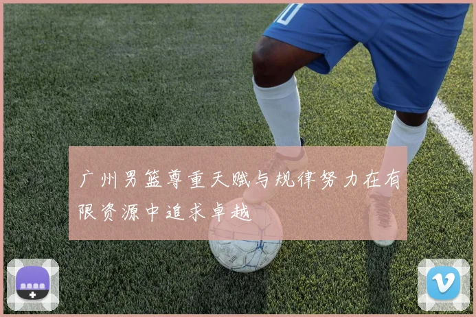 广州男篮尊重天赋与规律努力在有限资源中追求卓越